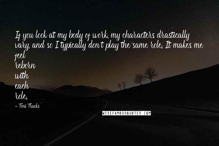 Toni Trucks Quotes: If you look at my body of work, my characters drastically vary, and so I typically don't play the same role. It makes me feel reborn with each role.