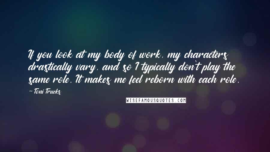 Toni Trucks Quotes: If you look at my body of work, my characters drastically vary, and so I typically don't play the same role. It makes me feel reborn with each role.