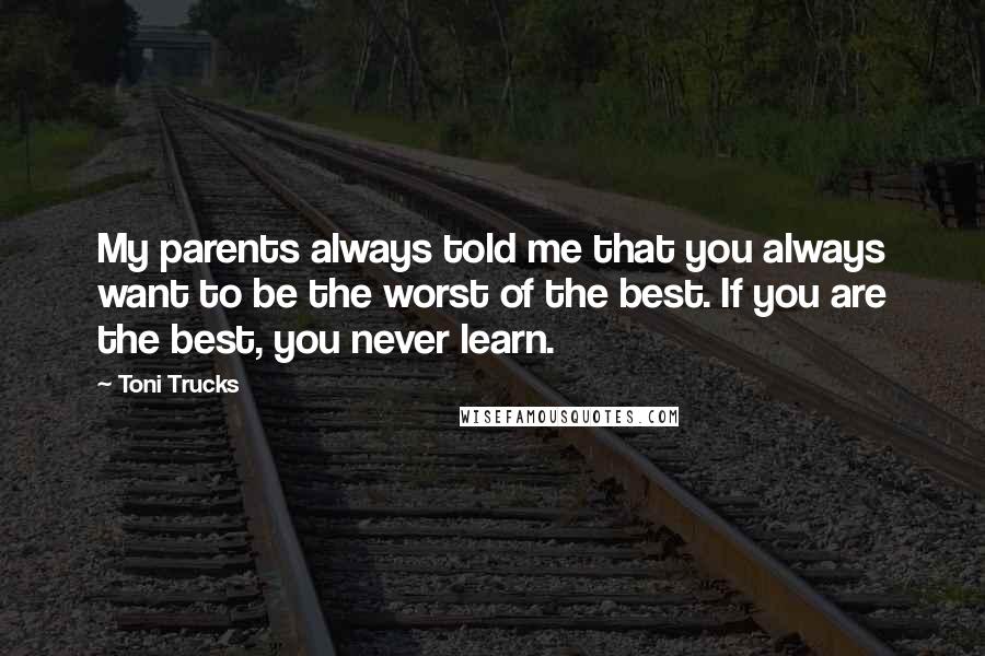 Toni Trucks Quotes: My parents always told me that you always want to be the worst of the best. If you are the best, you never learn.