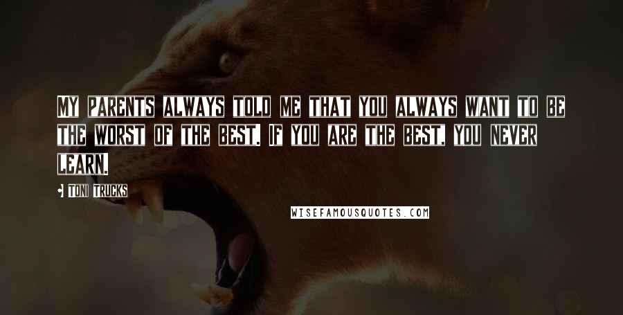 Toni Trucks Quotes: My parents always told me that you always want to be the worst of the best. If you are the best, you never learn.