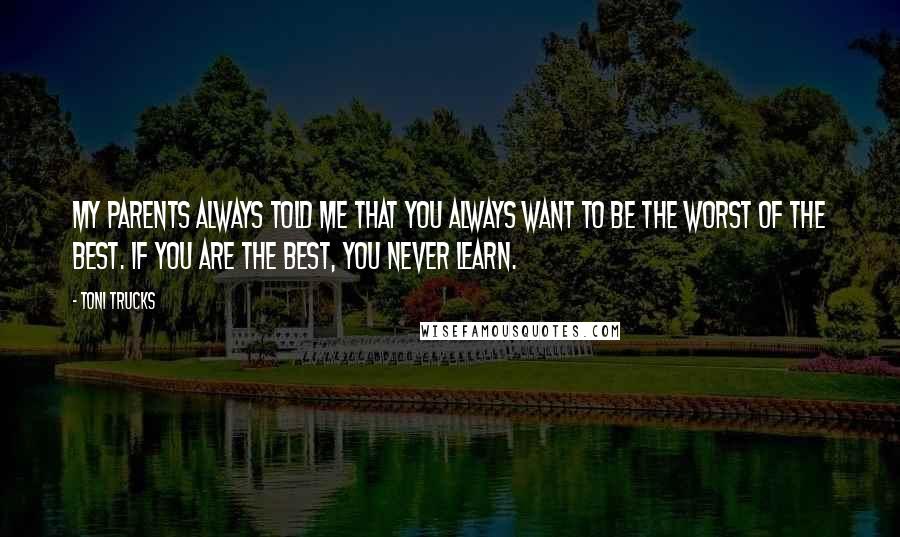 Toni Trucks Quotes: My parents always told me that you always want to be the worst of the best. If you are the best, you never learn.