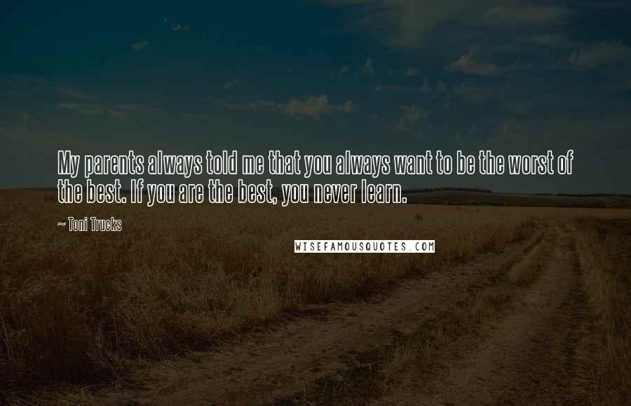 Toni Trucks Quotes: My parents always told me that you always want to be the worst of the best. If you are the best, you never learn.