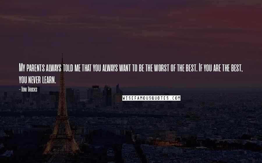 Toni Trucks Quotes: My parents always told me that you always want to be the worst of the best. If you are the best, you never learn.