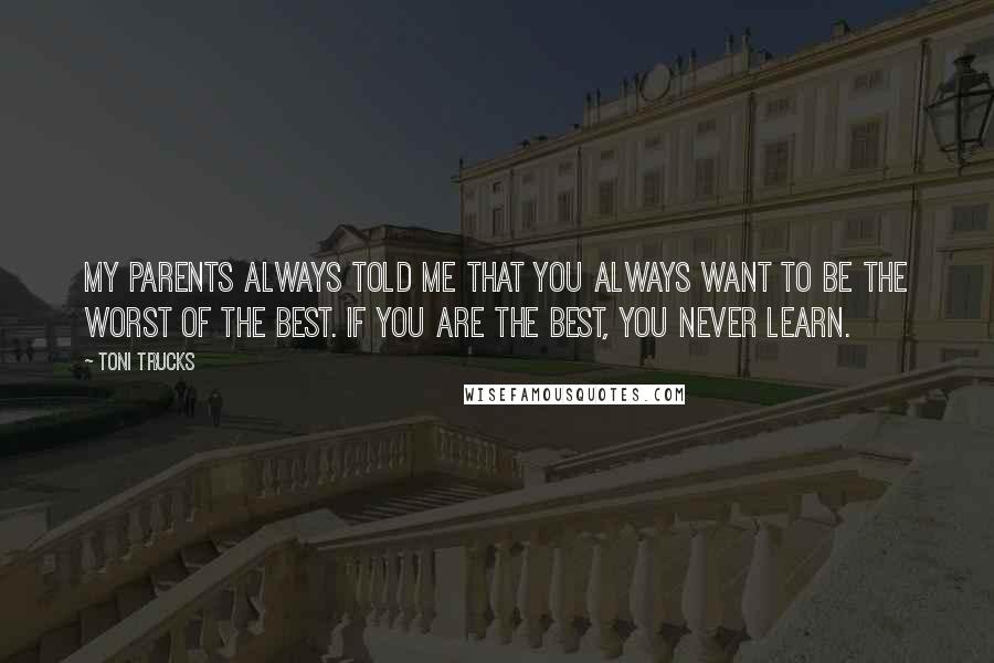 Toni Trucks Quotes: My parents always told me that you always want to be the worst of the best. If you are the best, you never learn.