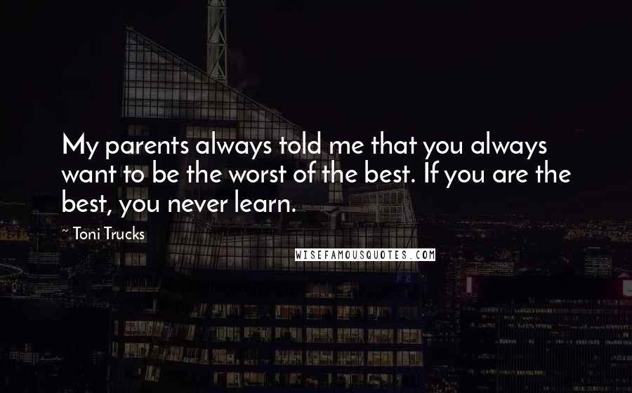 Toni Trucks Quotes: My parents always told me that you always want to be the worst of the best. If you are the best, you never learn.