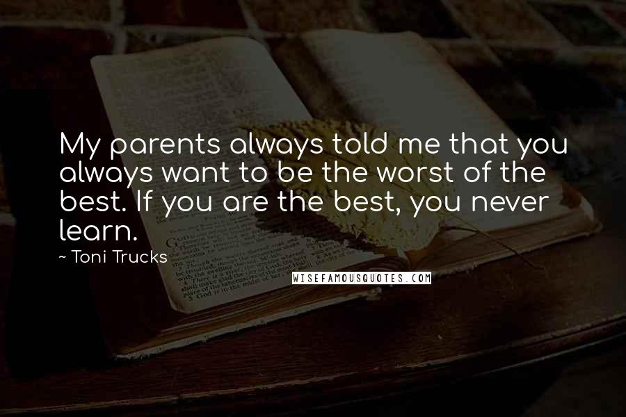 Toni Trucks Quotes: My parents always told me that you always want to be the worst of the best. If you are the best, you never learn.