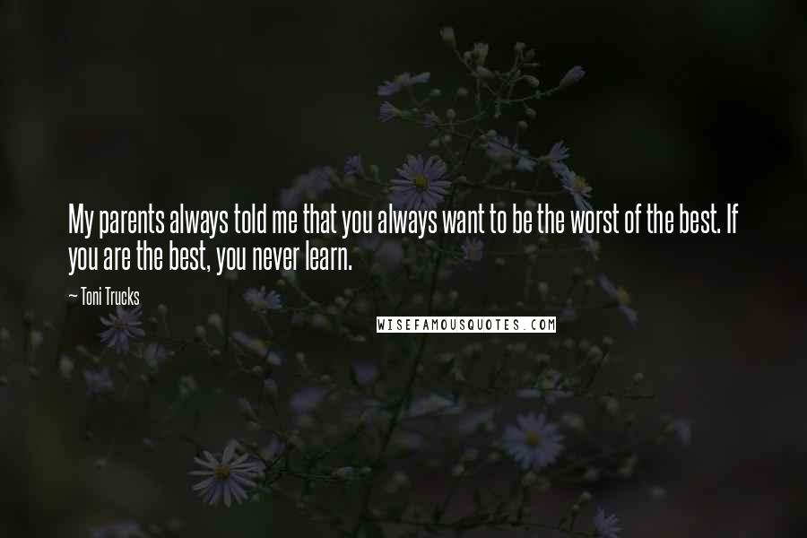 Toni Trucks Quotes: My parents always told me that you always want to be the worst of the best. If you are the best, you never learn.