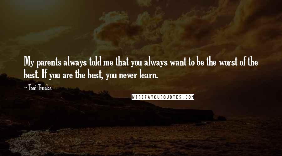 Toni Trucks Quotes: My parents always told me that you always want to be the worst of the best. If you are the best, you never learn.