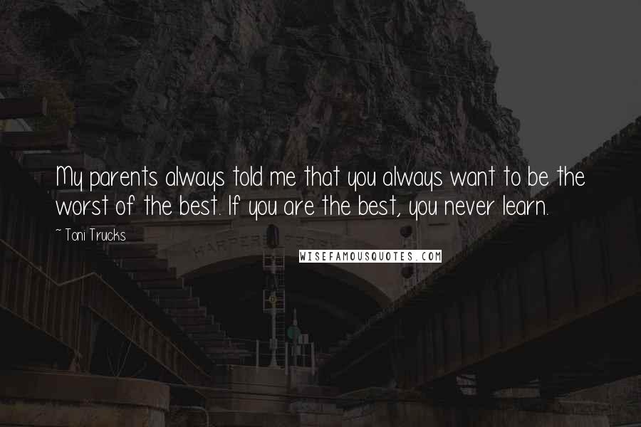 Toni Trucks Quotes: My parents always told me that you always want to be the worst of the best. If you are the best, you never learn.