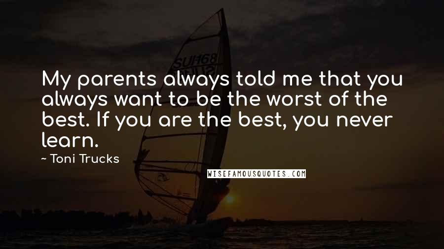 Toni Trucks Quotes: My parents always told me that you always want to be the worst of the best. If you are the best, you never learn.