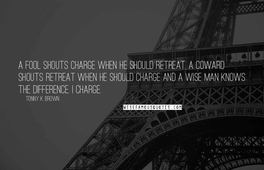 Tonny K. Brown Quotes: A fool shouts charge when he should retreat, A coward shouts retreat when he should charge and a wise man knows the difference. I charge.