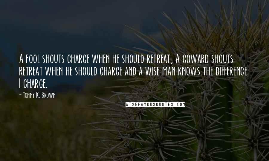 Tonny K. Brown Quotes: A fool shouts charge when he should retreat, A coward shouts retreat when he should charge and a wise man knows the difference. I charge.