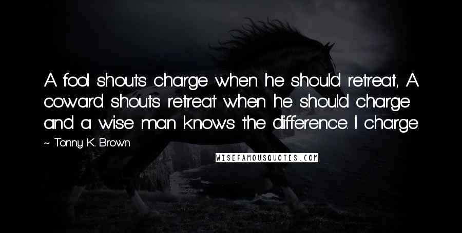 Tonny K. Brown Quotes: A fool shouts charge when he should retreat, A coward shouts retreat when he should charge and a wise man knows the difference. I charge.