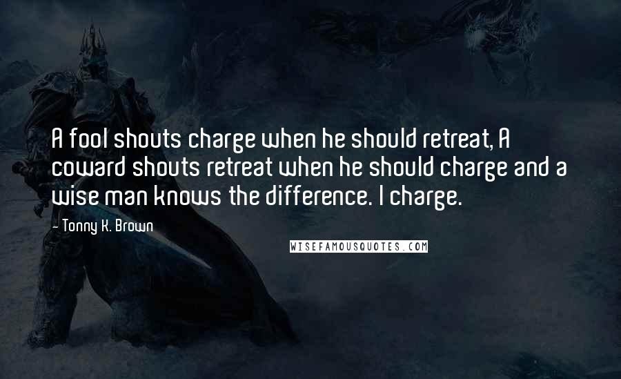 Tonny K. Brown Quotes: A fool shouts charge when he should retreat, A coward shouts retreat when he should charge and a wise man knows the difference. I charge.