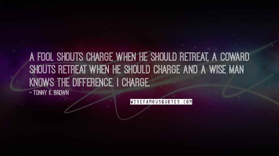 Tonny K. Brown Quotes: A fool shouts charge when he should retreat, A coward shouts retreat when he should charge and a wise man knows the difference. I charge.