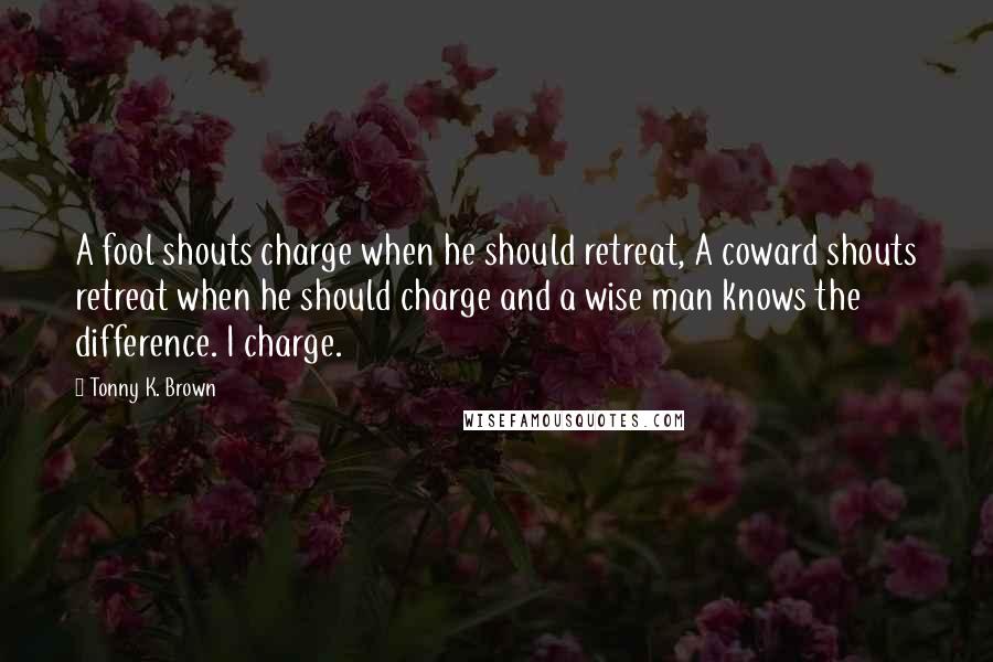 Tonny K. Brown Quotes: A fool shouts charge when he should retreat, A coward shouts retreat when he should charge and a wise man knows the difference. I charge.