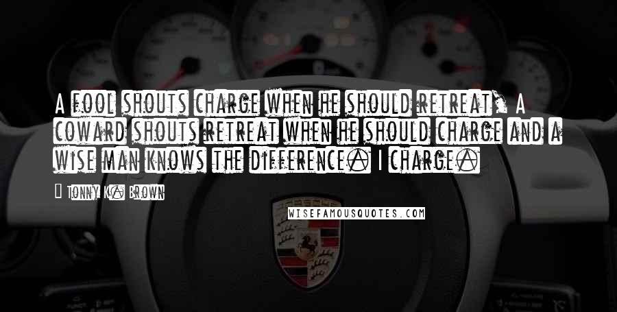 Tonny K. Brown Quotes: A fool shouts charge when he should retreat, A coward shouts retreat when he should charge and a wise man knows the difference. I charge.