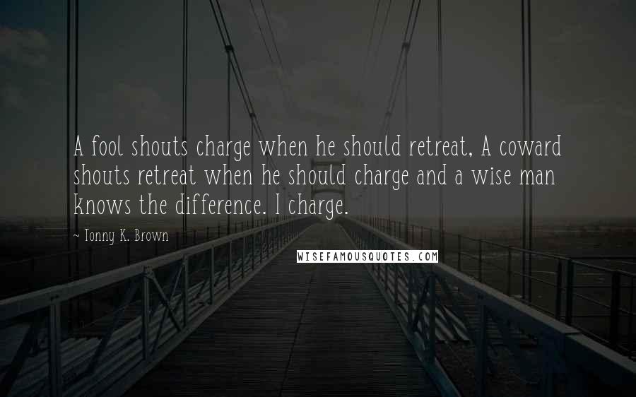 Tonny K. Brown Quotes: A fool shouts charge when he should retreat, A coward shouts retreat when he should charge and a wise man knows the difference. I charge.