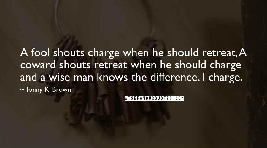 Tonny K. Brown Quotes: A fool shouts charge when he should retreat, A coward shouts retreat when he should charge and a wise man knows the difference. I charge.