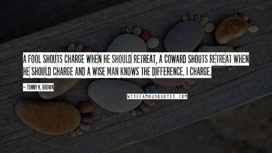 Tonny K. Brown Quotes: A fool shouts charge when he should retreat, A coward shouts retreat when he should charge and a wise man knows the difference. I charge.