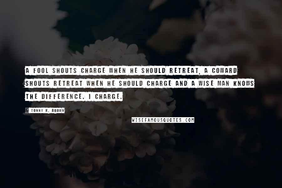 Tonny K. Brown Quotes: A fool shouts charge when he should retreat, A coward shouts retreat when he should charge and a wise man knows the difference. I charge.