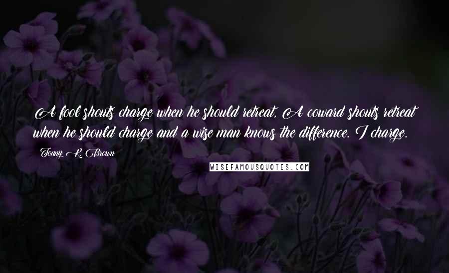 Tonny K. Brown Quotes: A fool shouts charge when he should retreat, A coward shouts retreat when he should charge and a wise man knows the difference. I charge.