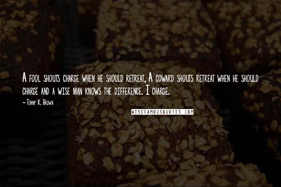 Tonny K. Brown Quotes: A fool shouts charge when he should retreat, A coward shouts retreat when he should charge and a wise man knows the difference. I charge.