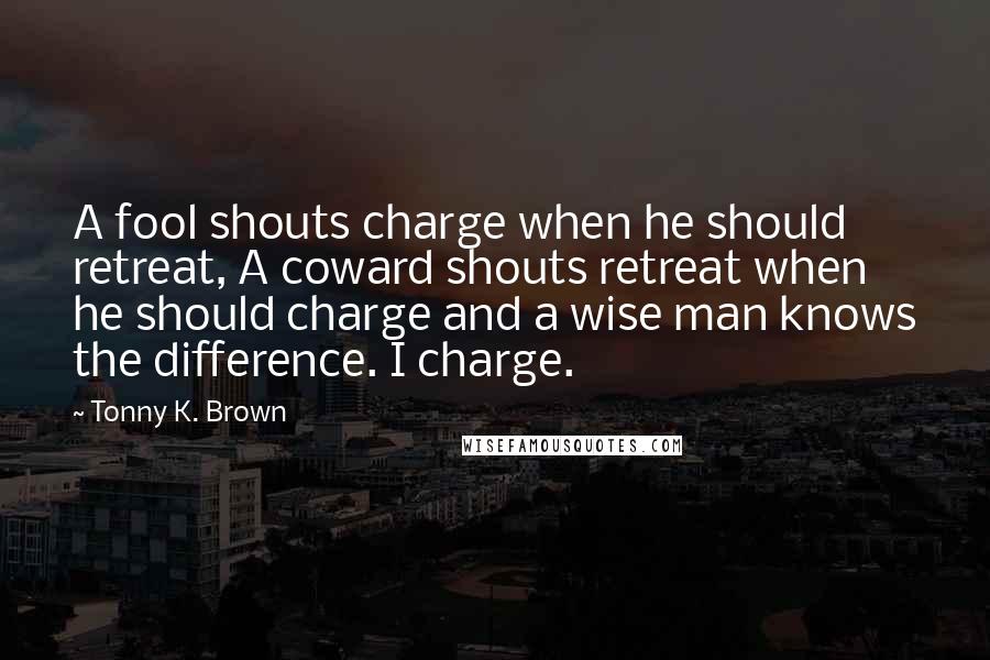 Tonny K. Brown Quotes: A fool shouts charge when he should retreat, A coward shouts retreat when he should charge and a wise man knows the difference. I charge.