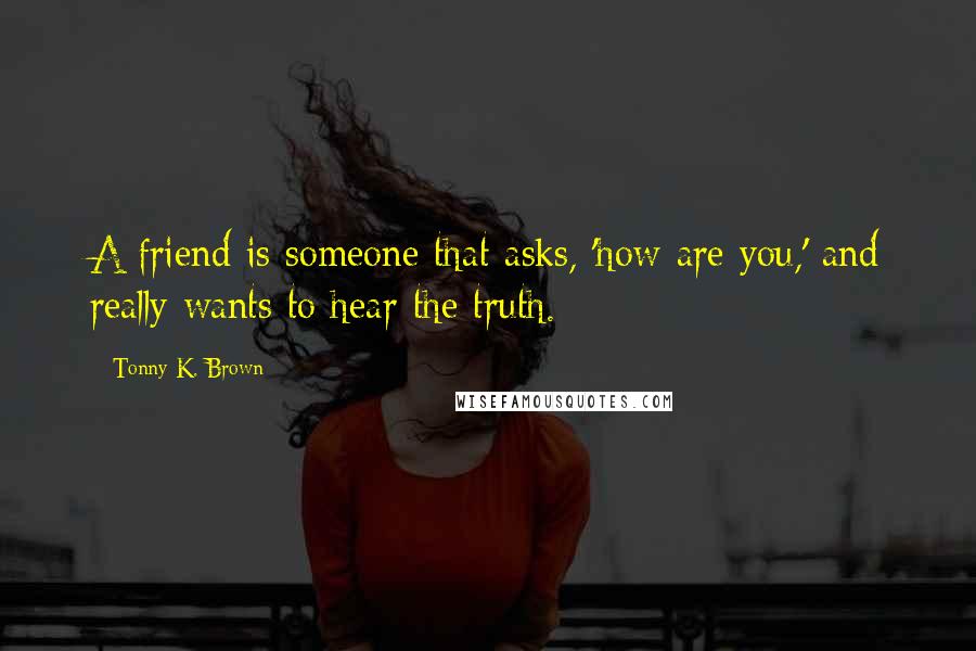 Tonny K. Brown Quotes: A friend is someone that asks, 'how are you,' and really wants to hear the truth.