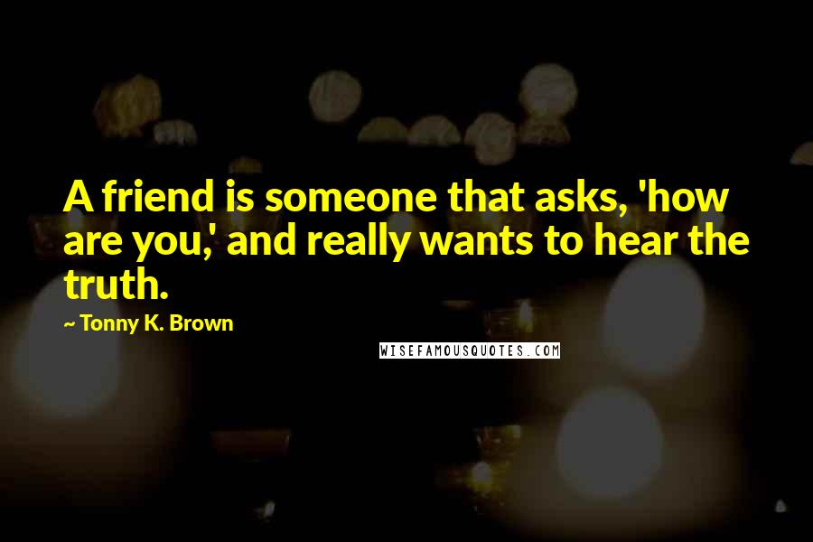 Tonny K. Brown Quotes: A friend is someone that asks, 'how are you,' and really wants to hear the truth.
