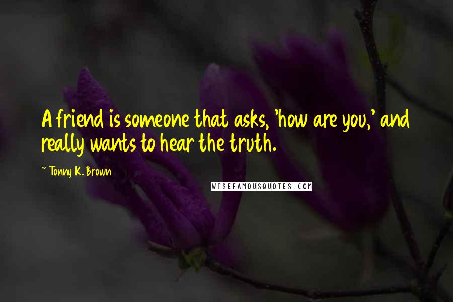 Tonny K. Brown Quotes: A friend is someone that asks, 'how are you,' and really wants to hear the truth.