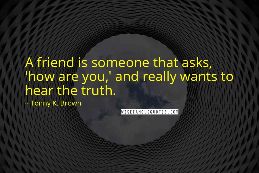 Tonny K. Brown Quotes: A friend is someone that asks, 'how are you,' and really wants to hear the truth.