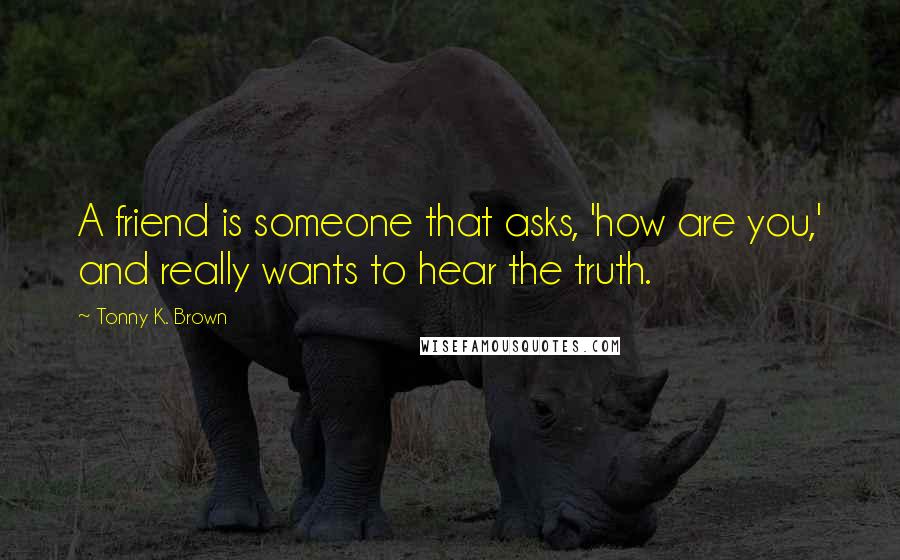 Tonny K. Brown Quotes: A friend is someone that asks, 'how are you,' and really wants to hear the truth.