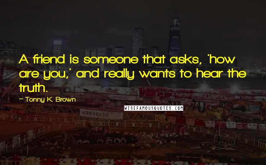 Tonny K. Brown Quotes: A friend is someone that asks, 'how are you,' and really wants to hear the truth.