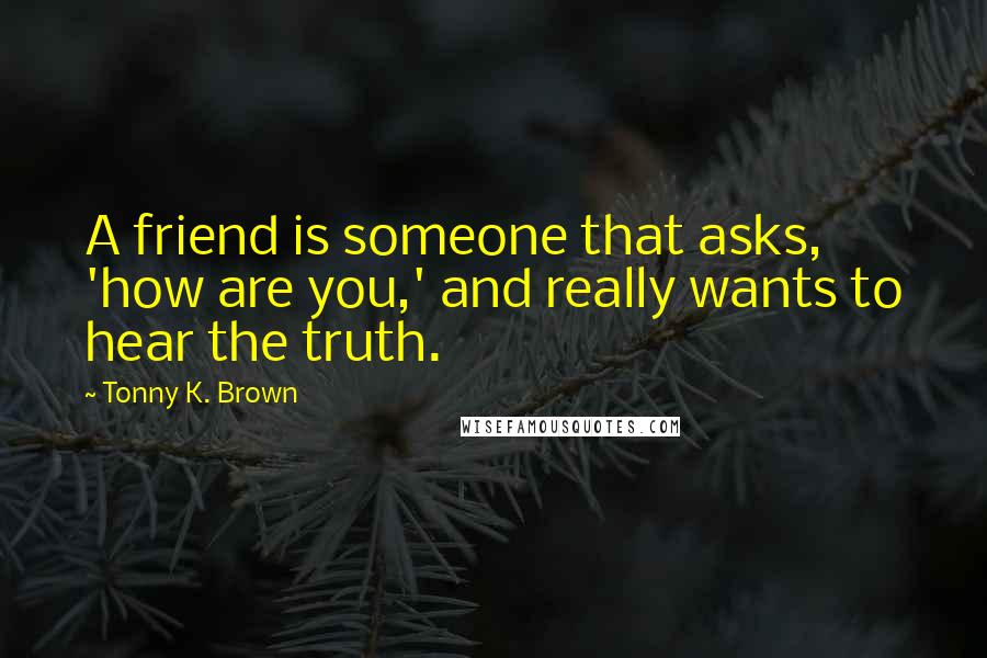 Tonny K. Brown Quotes: A friend is someone that asks, 'how are you,' and really wants to hear the truth.