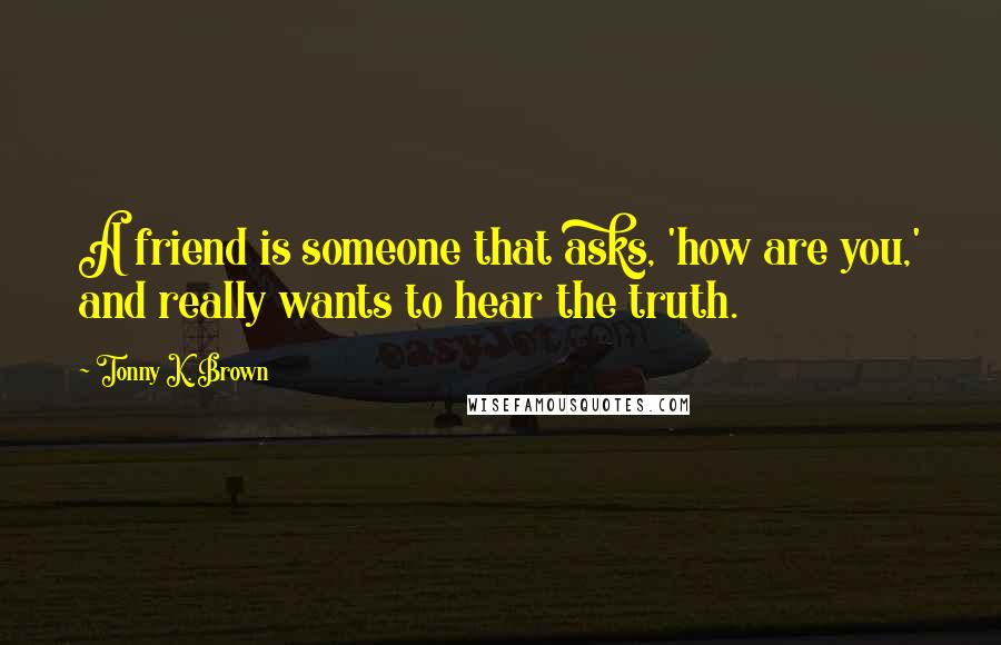 Tonny K. Brown Quotes: A friend is someone that asks, 'how are you,' and really wants to hear the truth.