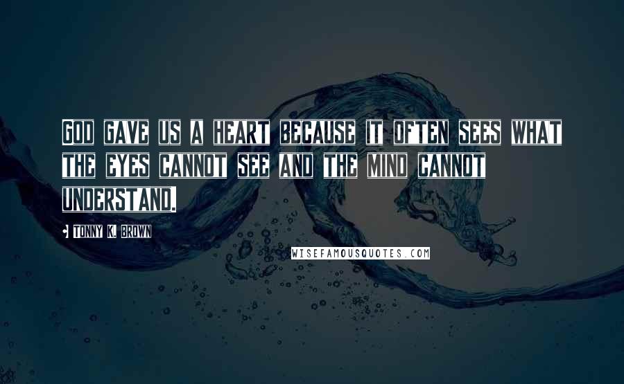 Tonny K. Brown Quotes: God gave us a heart because it often sees what the eyes cannot see and the mind cannot understand.