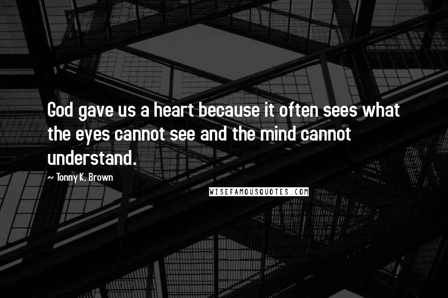 Tonny K. Brown Quotes: God gave us a heart because it often sees what the eyes cannot see and the mind cannot understand.