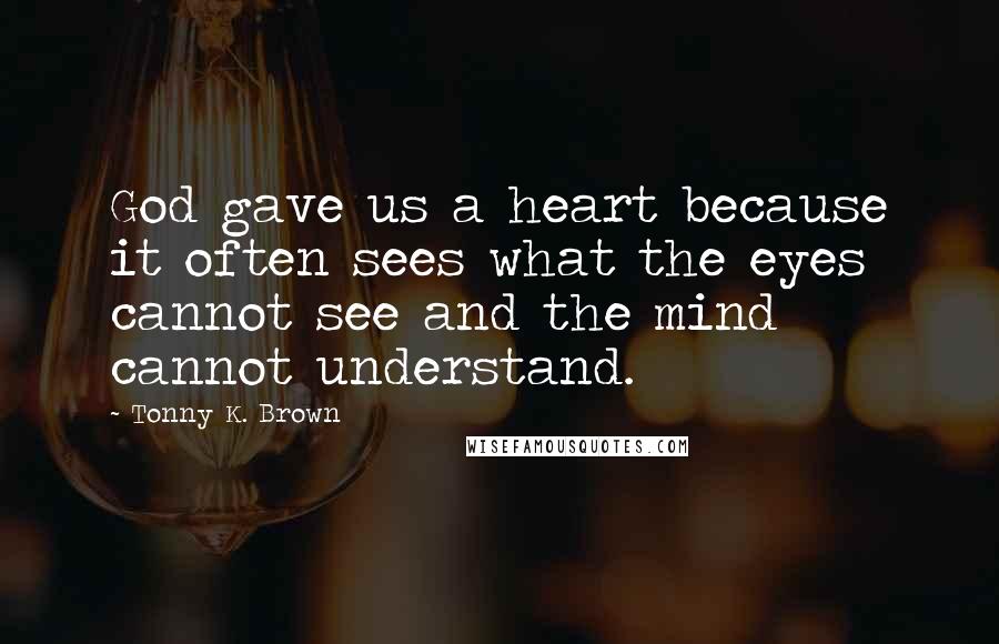 Tonny K. Brown Quotes: God gave us a heart because it often sees what the eyes cannot see and the mind cannot understand.