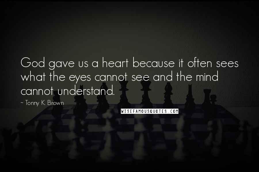 Tonny K. Brown Quotes: God gave us a heart because it often sees what the eyes cannot see and the mind cannot understand.