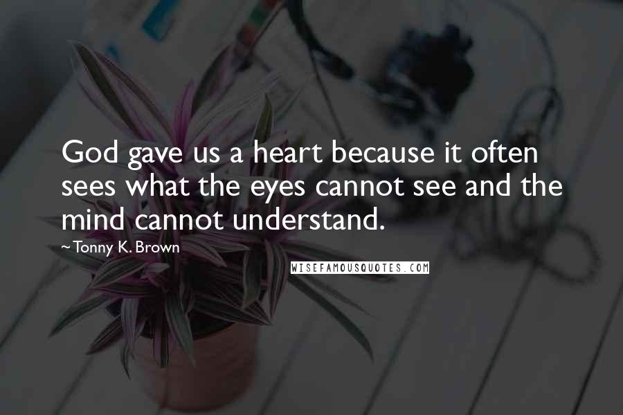 Tonny K. Brown Quotes: God gave us a heart because it often sees what the eyes cannot see and the mind cannot understand.