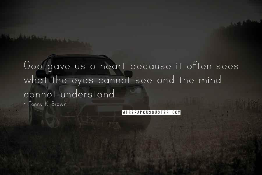 Tonny K. Brown Quotes: God gave us a heart because it often sees what the eyes cannot see and the mind cannot understand.