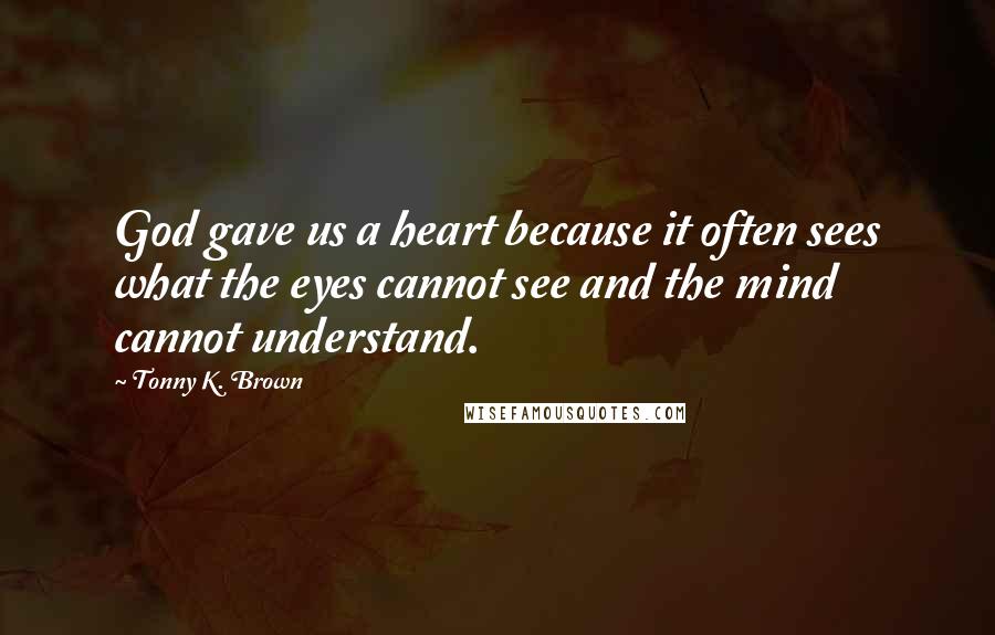 Tonny K. Brown Quotes: God gave us a heart because it often sees what the eyes cannot see and the mind cannot understand.