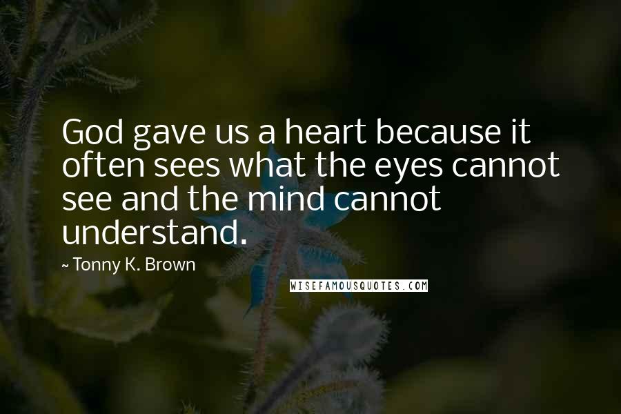 Tonny K. Brown Quotes: God gave us a heart because it often sees what the eyes cannot see and the mind cannot understand.