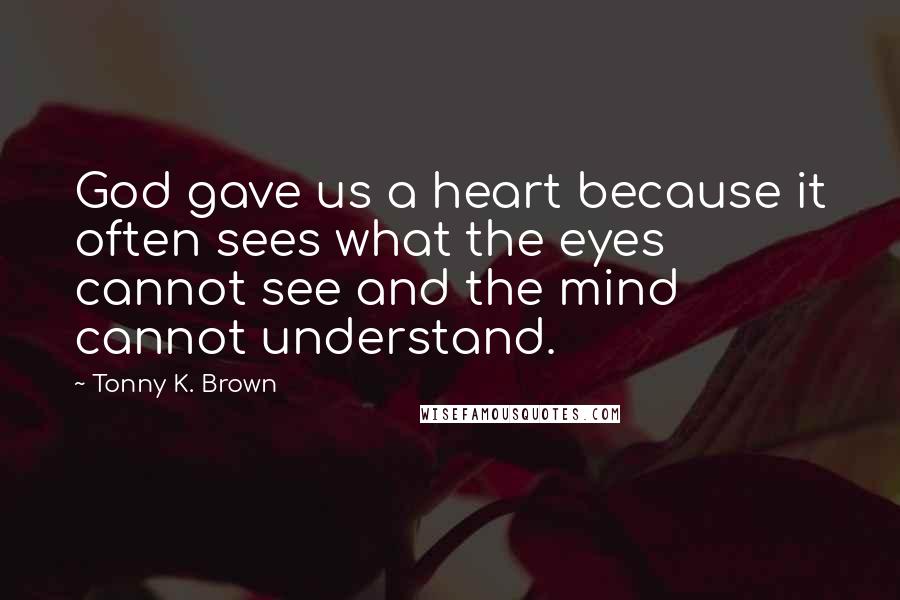 Tonny K. Brown Quotes: God gave us a heart because it often sees what the eyes cannot see and the mind cannot understand.