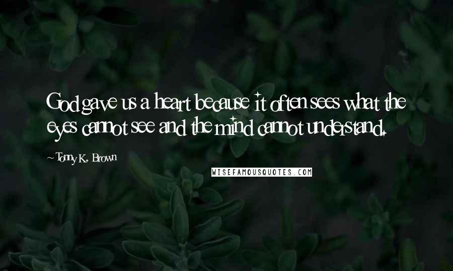 Tonny K. Brown Quotes: God gave us a heart because it often sees what the eyes cannot see and the mind cannot understand.