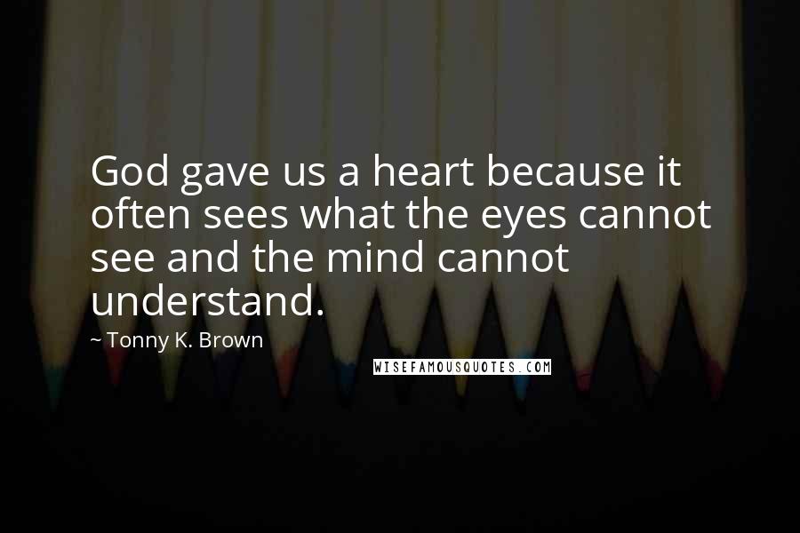 Tonny K. Brown Quotes: God gave us a heart because it often sees what the eyes cannot see and the mind cannot understand.