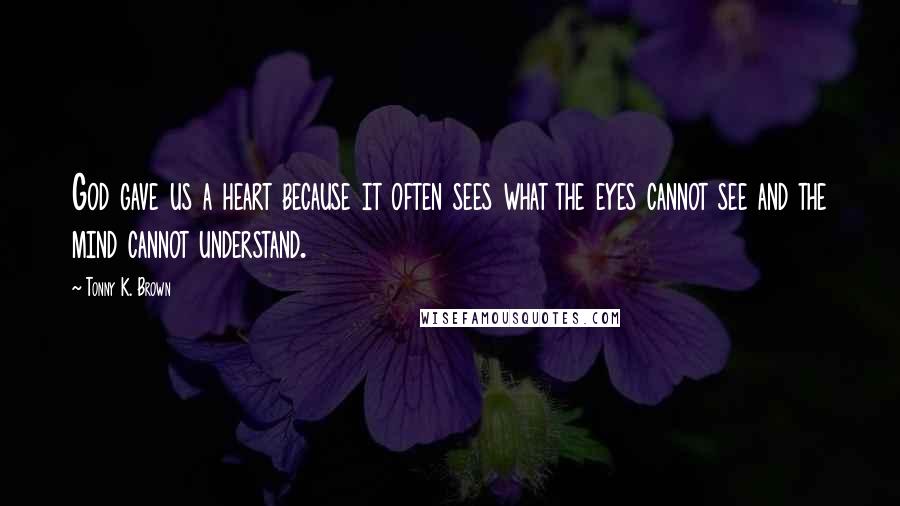 Tonny K. Brown Quotes: God gave us a heart because it often sees what the eyes cannot see and the mind cannot understand.