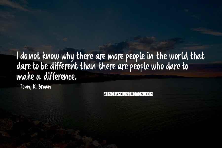 Tonny K. Brown Quotes: I do not know why there are more people in the world that dare to be different than there are people who dare to make a difference.