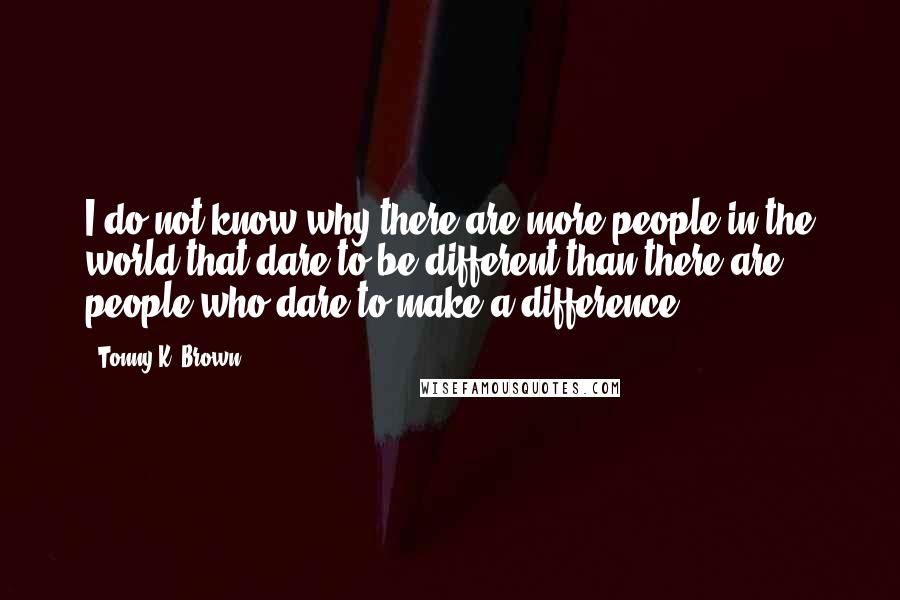 Tonny K. Brown Quotes: I do not know why there are more people in the world that dare to be different than there are people who dare to make a difference.